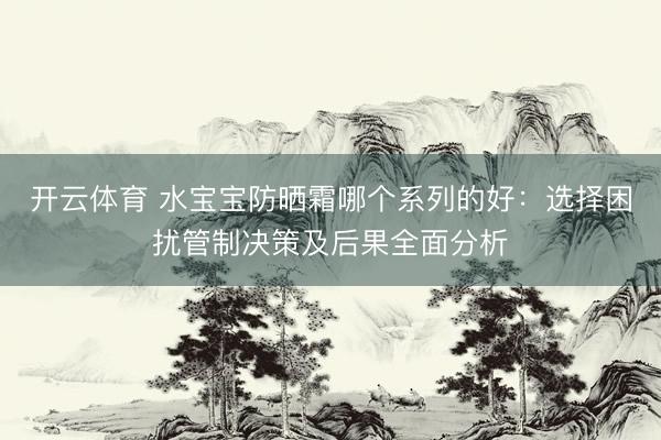 开云体育 水宝宝防晒霜哪个系列的好：选择困扰管制决策及后果全面分析