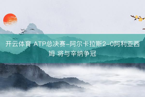 开云体育 ATP总决赛-阿尔卡拉斯2-0阿利亚西姆 将与辛纳争冠