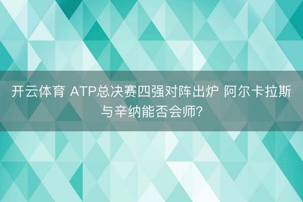 开云体育 ATP总决赛四强对阵出炉 阿尔卡拉斯与辛纳能否会师？