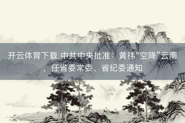 开云体育下载 中共中央批准：黄祎“空降”云南，任省委常委、省纪委通知