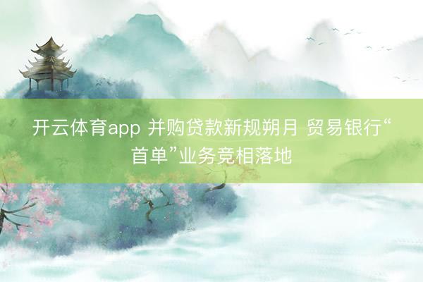 开云体育app 并购贷款新规朔月 贸易银行“首单”业务竞相落地