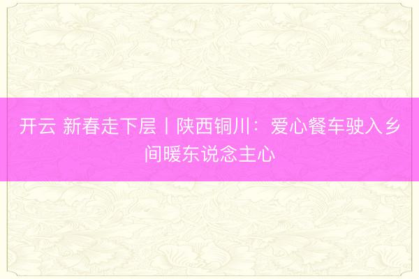 开云 新春走下层丨陕西铜川：爱心餐车驶入乡间暖东说念主心