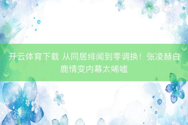 开云体育下载 从同居绯闻到零调换！张凌赫白鹿情变内幕太唏嘘