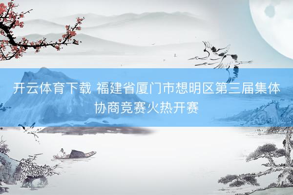 开云体育下载 福建省厦门市想明区第三届集体协商竞赛火热开赛