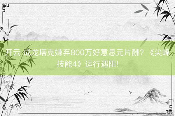开云 成龙塔克嫌弃800万好意思元片酬? 《尖峰技能4》运行遇阻!
