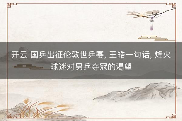 开云 国乒出征伦敦世乒赛, 王皓一句话, 烽火球迷对男乒夺冠的渴望