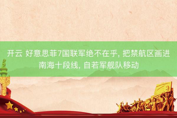 开云 好意思菲7国联军绝不在乎, 把禁航区画进南海十段线, 自若军舰队移动