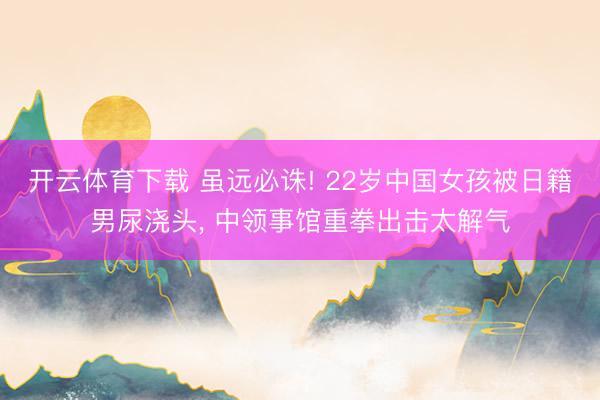 开云体育下载 虽远必诛! 22岁中国女孩被日籍男尿浇头, 中领事馆重拳出击太解气