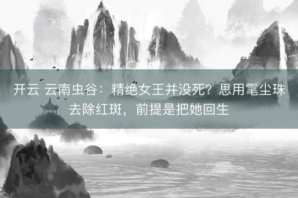 开云 云南虫谷：精绝女王并没死？思用雮尘珠去除红斑，前提是把她回生
