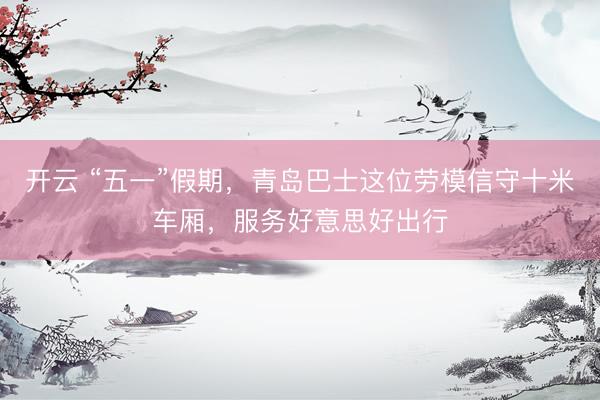 开云 “五一”假期，青岛巴士这位劳模信守十米车厢，服务好意思好出行